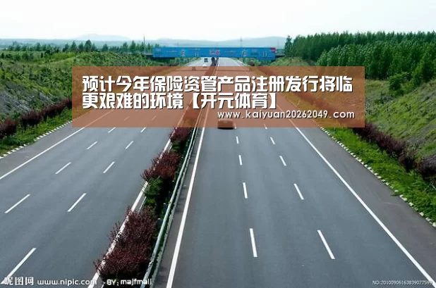 预计今年保险资管产品注册发行将临更艰难的环境【开元体育】(图1) 开元电竞