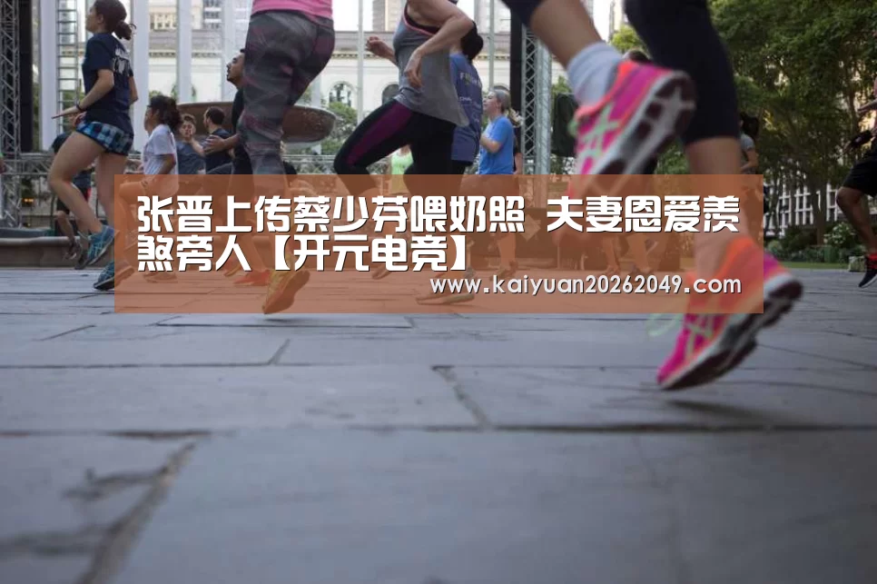 张晋上传蔡少芬喂奶照 夫妻恩爱羡煞旁人【开元电竞】(图1) 开元电竞