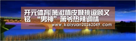 开元体育|萧淑慎皮鞭挑逗顾又铭 “男神”萧爷热辣调情(图3) 开元官网