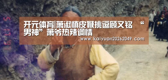 开元体育|萧淑慎皮鞭挑逗顾又铭 “男神”萧爷热辣调情(图2) 开元电竞